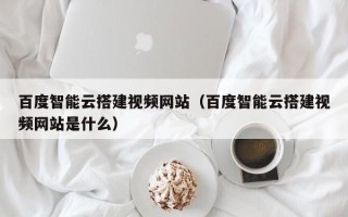 澧县百度智能云搭建视频网站（百度智能云搭建视频网站是什么）