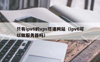 澧县只有ipv6的vps搭建网站（ipv6可以做服务器吗）